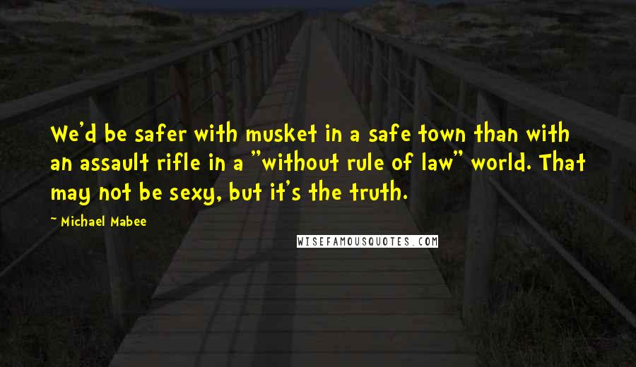 Michael Mabee Quotes: We'd be safer with musket in a safe town than with an assault rifle in a "without rule of law" world. That may not be sexy, but it's the truth.
