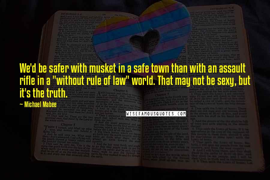 Michael Mabee Quotes: We'd be safer with musket in a safe town than with an assault rifle in a "without rule of law" world. That may not be sexy, but it's the truth.