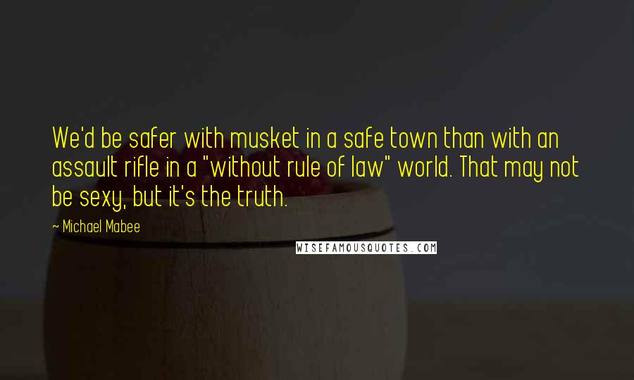 Michael Mabee Quotes: We'd be safer with musket in a safe town than with an assault rifle in a "without rule of law" world. That may not be sexy, but it's the truth.