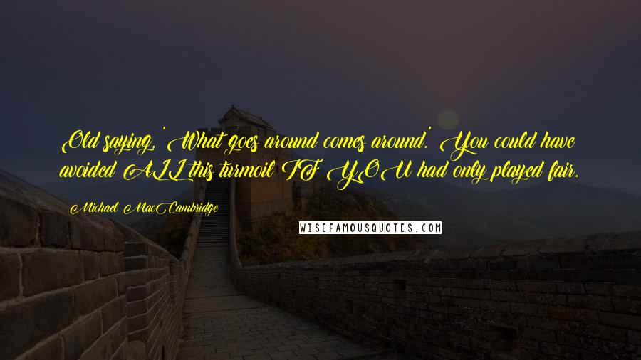 Michael MacCambridge Quotes: Old saying, 'What goes around comes around.' You could have avoided ALL this turmoil IF YOU had only played fair.