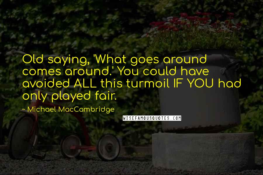 Michael MacCambridge Quotes: Old saying, 'What goes around comes around.' You could have avoided ALL this turmoil IF YOU had only played fair.