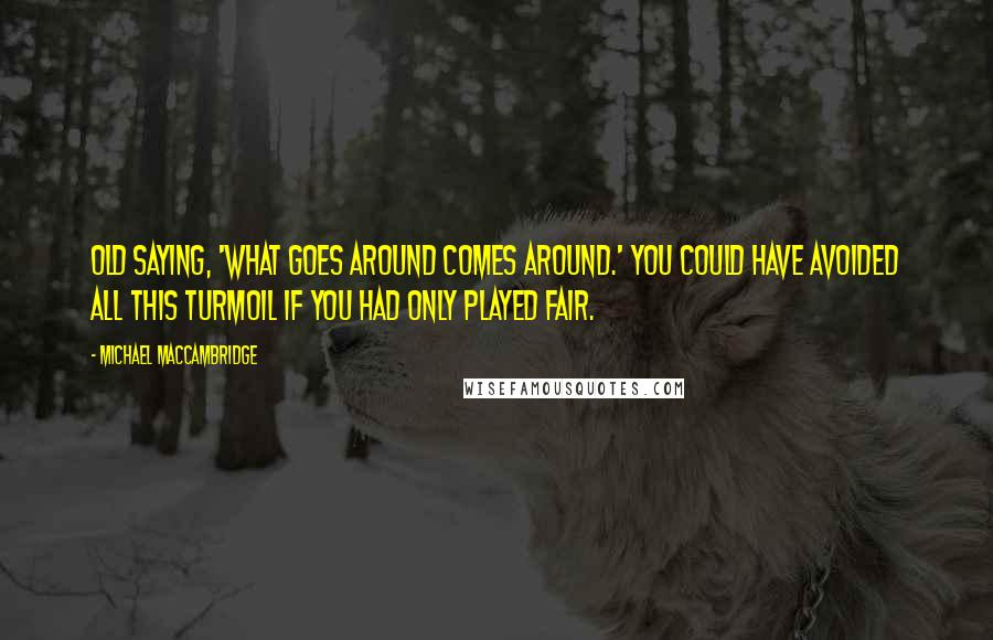 Michael MacCambridge Quotes: Old saying, 'What goes around comes around.' You could have avoided ALL this turmoil IF YOU had only played fair.