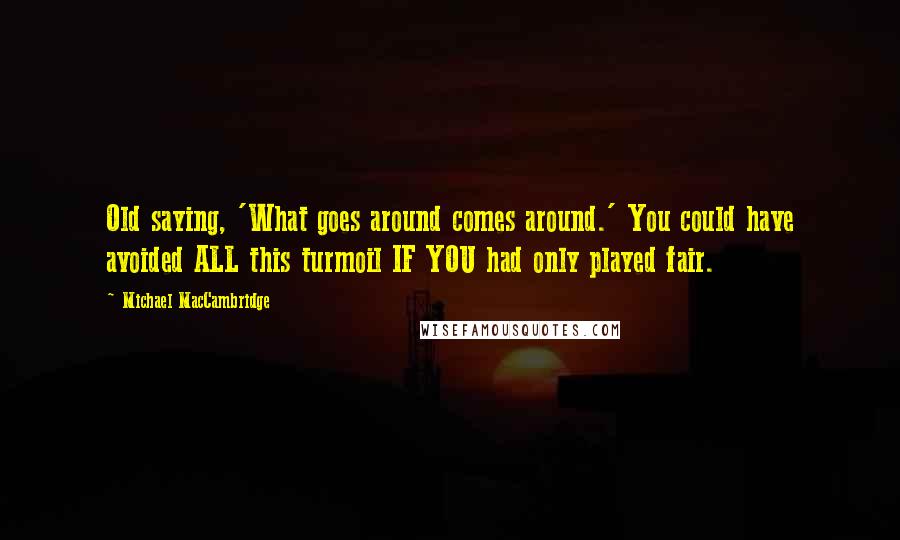 Michael MacCambridge Quotes: Old saying, 'What goes around comes around.' You could have avoided ALL this turmoil IF YOU had only played fair.