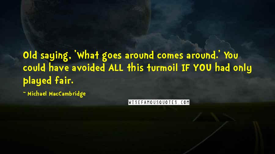 Michael MacCambridge Quotes: Old saying, 'What goes around comes around.' You could have avoided ALL this turmoil IF YOU had only played fair.