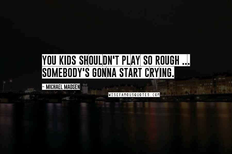 Michael Madsen Quotes: You kids shouldn't play so rough ... somebody's gonna start crying.