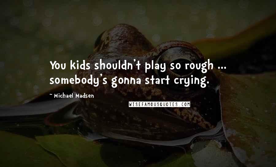 Michael Madsen Quotes: You kids shouldn't play so rough ... somebody's gonna start crying.