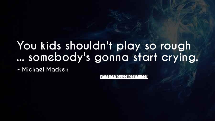 Michael Madsen Quotes: You kids shouldn't play so rough ... somebody's gonna start crying.