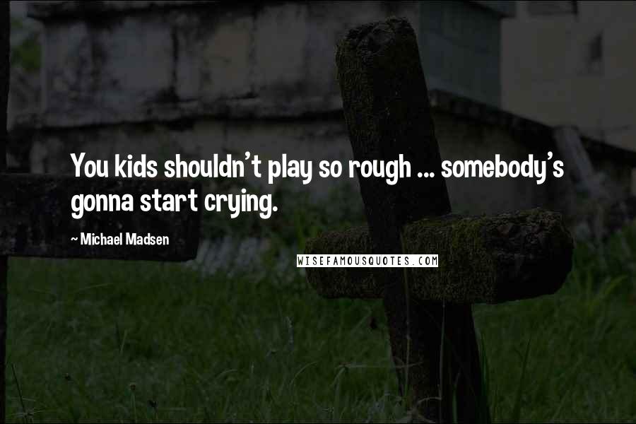 Michael Madsen Quotes: You kids shouldn't play so rough ... somebody's gonna start crying.