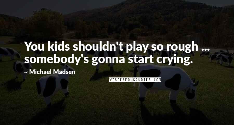 Michael Madsen Quotes: You kids shouldn't play so rough ... somebody's gonna start crying.