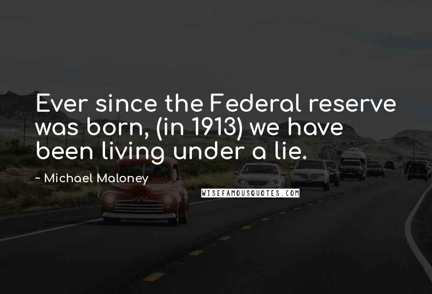 Michael Maloney Quotes: Ever since the Federal reserve was born, (in 1913) we have been living under a lie.