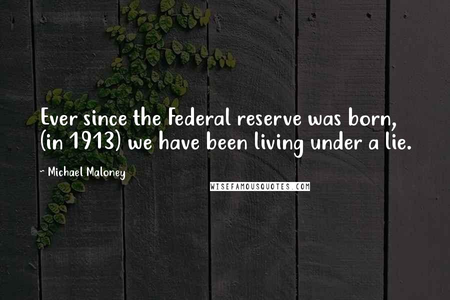 Michael Maloney Quotes: Ever since the Federal reserve was born, (in 1913) we have been living under a lie.