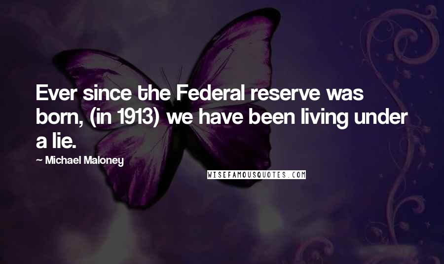 Michael Maloney Quotes: Ever since the Federal reserve was born, (in 1913) we have been living under a lie.