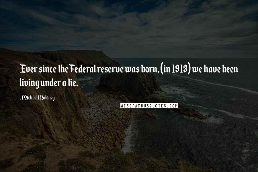Michael Maloney Quotes: Ever since the Federal reserve was born, (in 1913) we have been living under a lie.