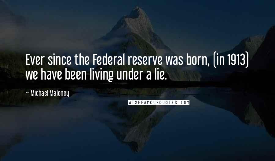 Michael Maloney Quotes: Ever since the Federal reserve was born, (in 1913) we have been living under a lie.