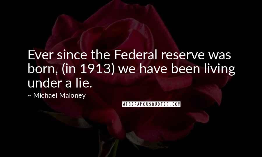 Michael Maloney Quotes: Ever since the Federal reserve was born, (in 1913) we have been living under a lie.