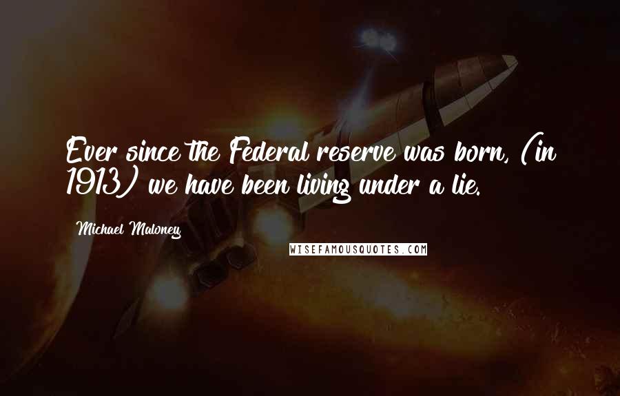 Michael Maloney Quotes: Ever since the Federal reserve was born, (in 1913) we have been living under a lie.