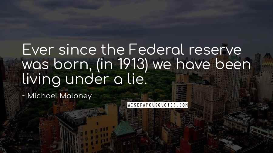 Michael Maloney Quotes: Ever since the Federal reserve was born, (in 1913) we have been living under a lie.