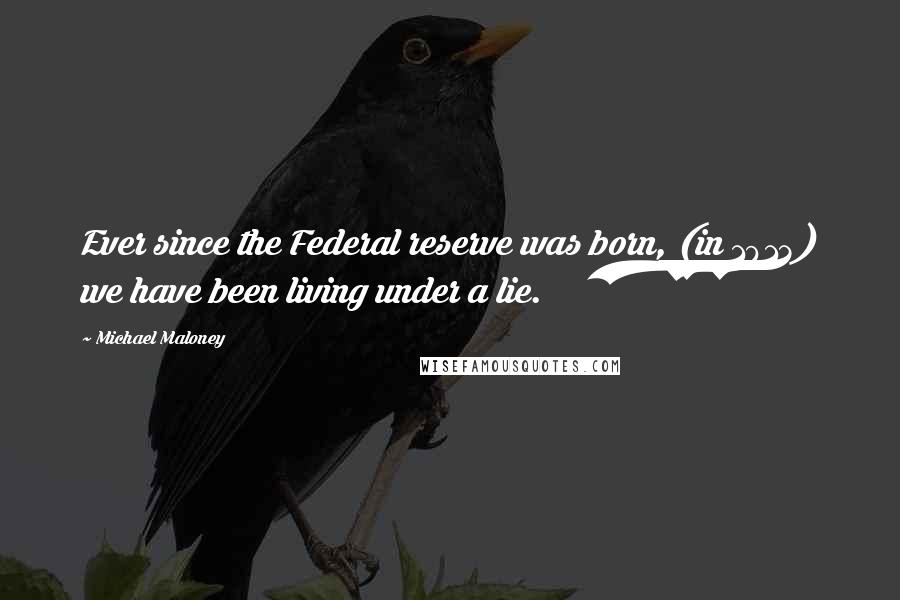 Michael Maloney Quotes: Ever since the Federal reserve was born, (in 1913) we have been living under a lie.