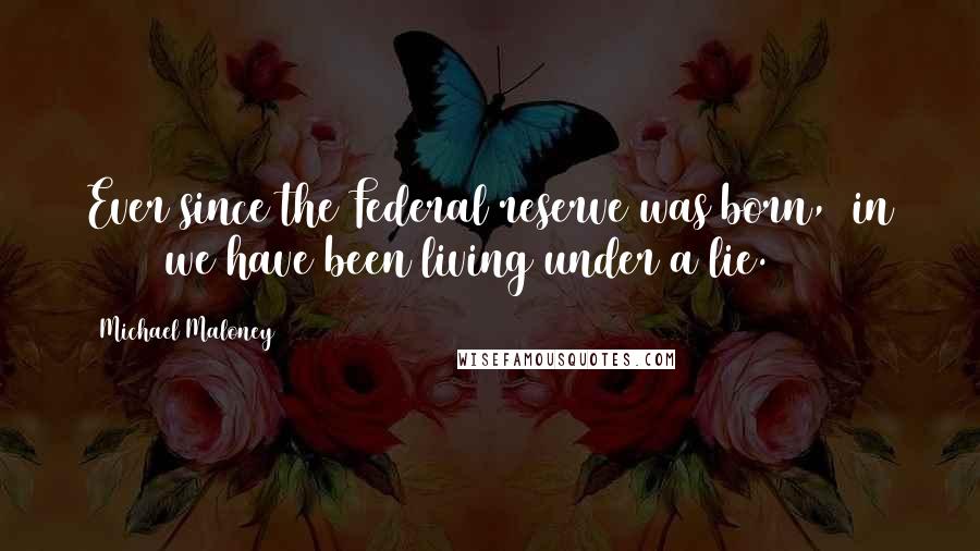 Michael Maloney Quotes: Ever since the Federal reserve was born, (in 1913) we have been living under a lie.