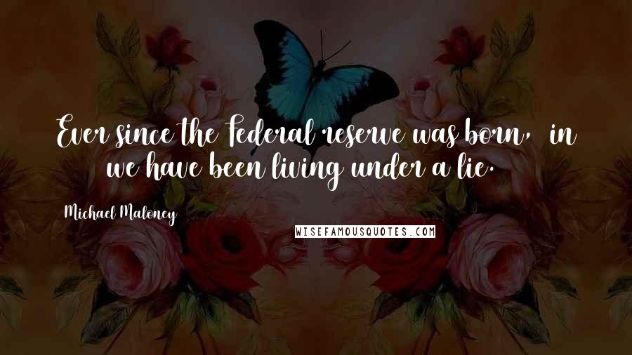 Michael Maloney Quotes: Ever since the Federal reserve was born, (in 1913) we have been living under a lie.