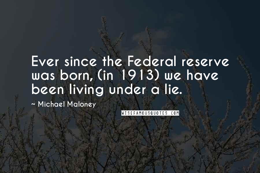 Michael Maloney Quotes: Ever since the Federal reserve was born, (in 1913) we have been living under a lie.