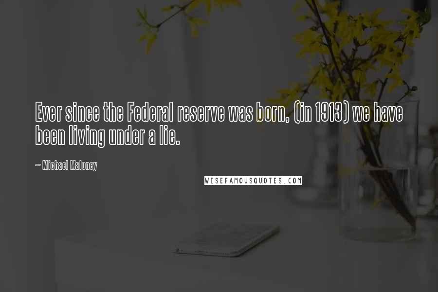 Michael Maloney Quotes: Ever since the Federal reserve was born, (in 1913) we have been living under a lie.