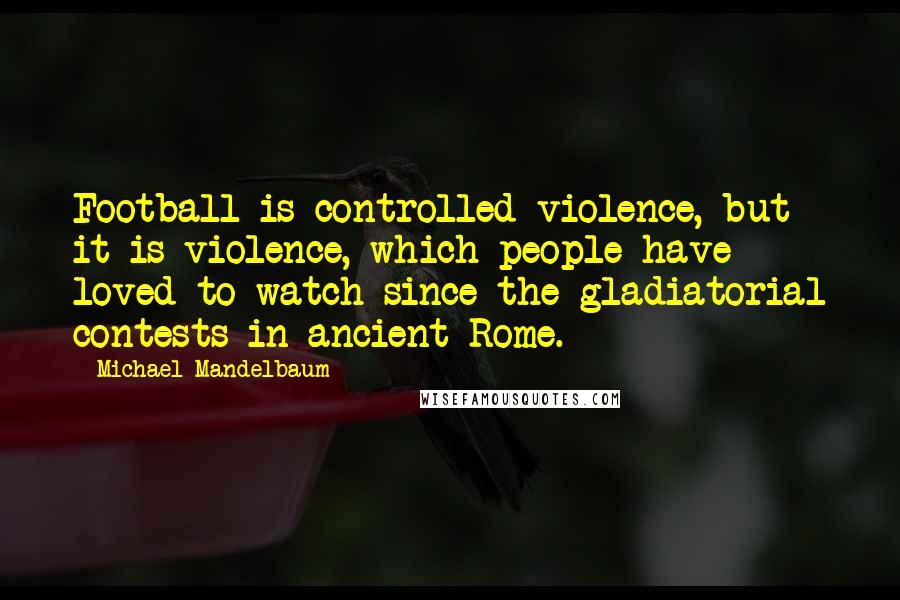 Michael Mandelbaum Quotes: Football is controlled violence, but it is violence, which people have loved to watch since the gladiatorial contests in ancient Rome.