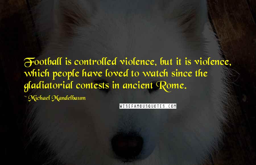 Michael Mandelbaum Quotes: Football is controlled violence, but it is violence, which people have loved to watch since the gladiatorial contests in ancient Rome.