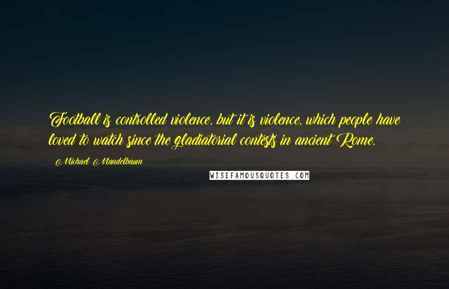 Michael Mandelbaum Quotes: Football is controlled violence, but it is violence, which people have loved to watch since the gladiatorial contests in ancient Rome.