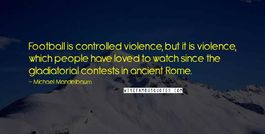 Michael Mandelbaum Quotes: Football is controlled violence, but it is violence, which people have loved to watch since the gladiatorial contests in ancient Rome.