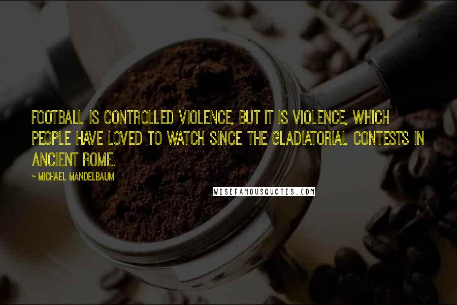 Michael Mandelbaum Quotes: Football is controlled violence, but it is violence, which people have loved to watch since the gladiatorial contests in ancient Rome.