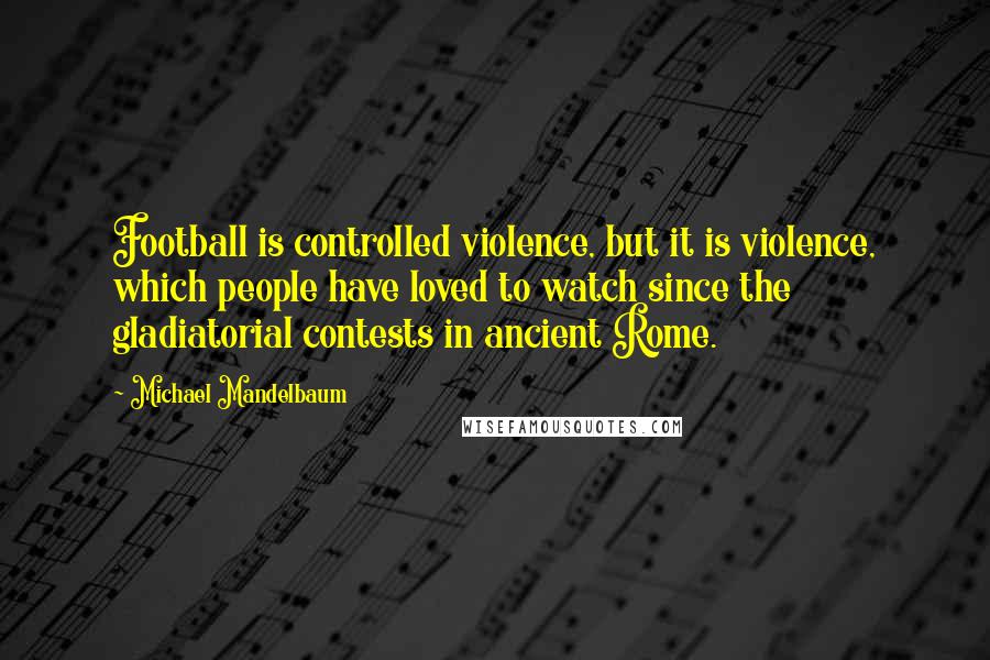 Michael Mandelbaum Quotes: Football is controlled violence, but it is violence, which people have loved to watch since the gladiatorial contests in ancient Rome.