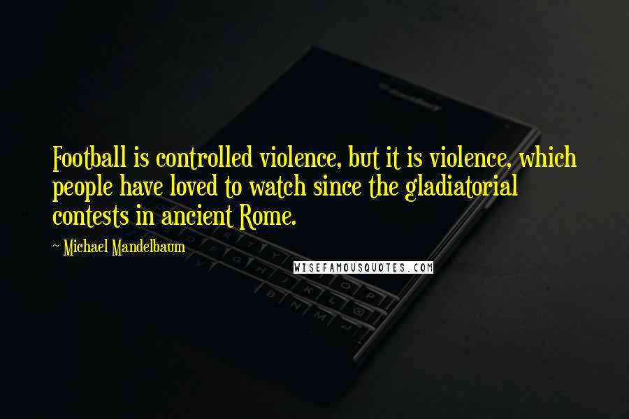 Michael Mandelbaum Quotes: Football is controlled violence, but it is violence, which people have loved to watch since the gladiatorial contests in ancient Rome.