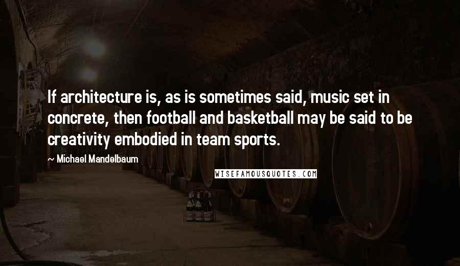 Michael Mandelbaum Quotes: If architecture is, as is sometimes said, music set in concrete, then football and basketball may be said to be creativity embodied in team sports.