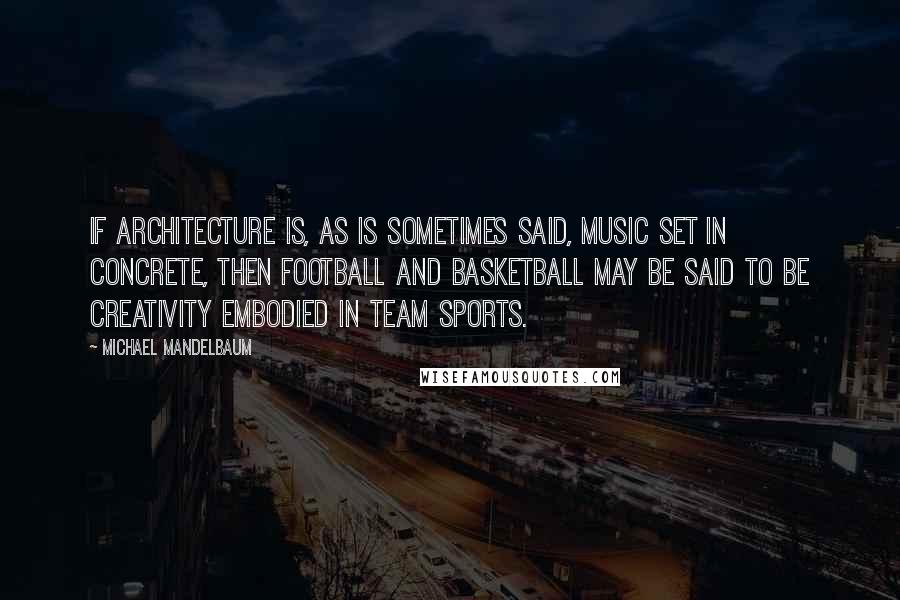 Michael Mandelbaum Quotes: If architecture is, as is sometimes said, music set in concrete, then football and basketball may be said to be creativity embodied in team sports.