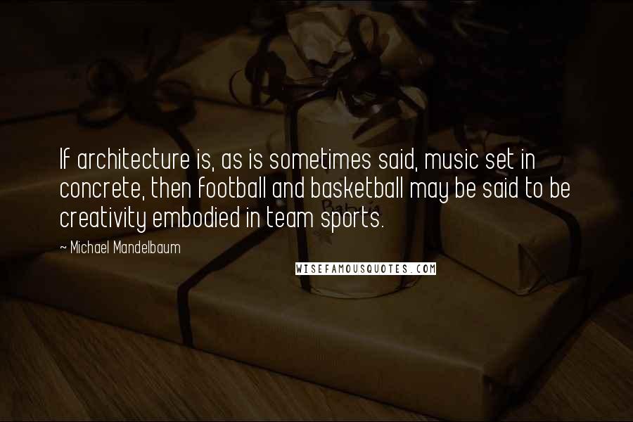 Michael Mandelbaum Quotes: If architecture is, as is sometimes said, music set in concrete, then football and basketball may be said to be creativity embodied in team sports.