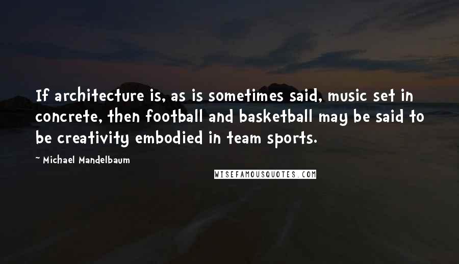 Michael Mandelbaum Quotes: If architecture is, as is sometimes said, music set in concrete, then football and basketball may be said to be creativity embodied in team sports.