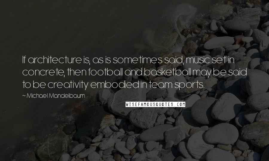 Michael Mandelbaum Quotes: If architecture is, as is sometimes said, music set in concrete, then football and basketball may be said to be creativity embodied in team sports.