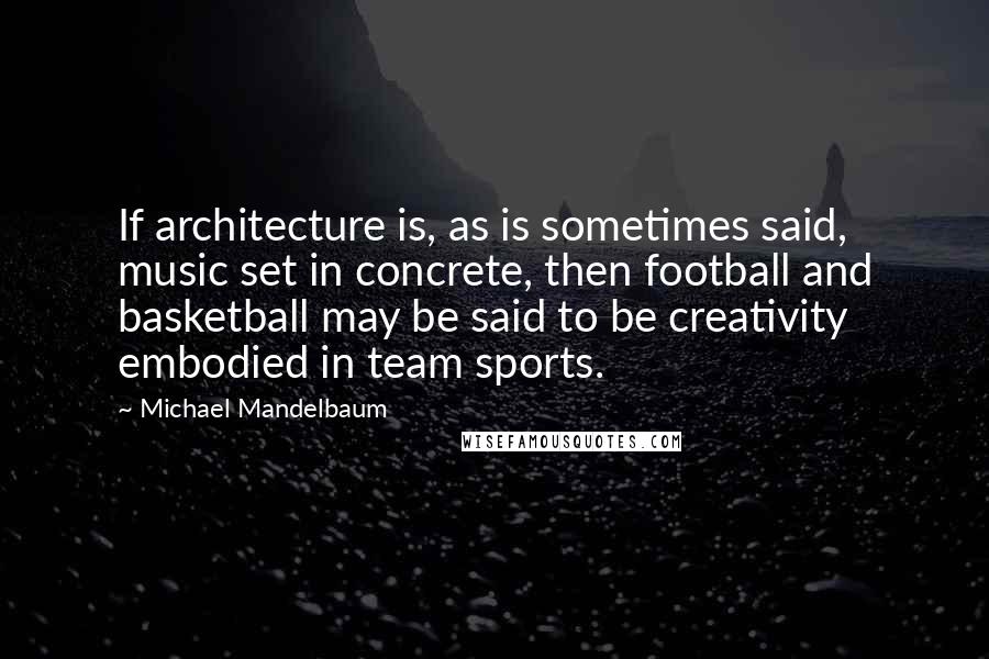 Michael Mandelbaum Quotes: If architecture is, as is sometimes said, music set in concrete, then football and basketball may be said to be creativity embodied in team sports.