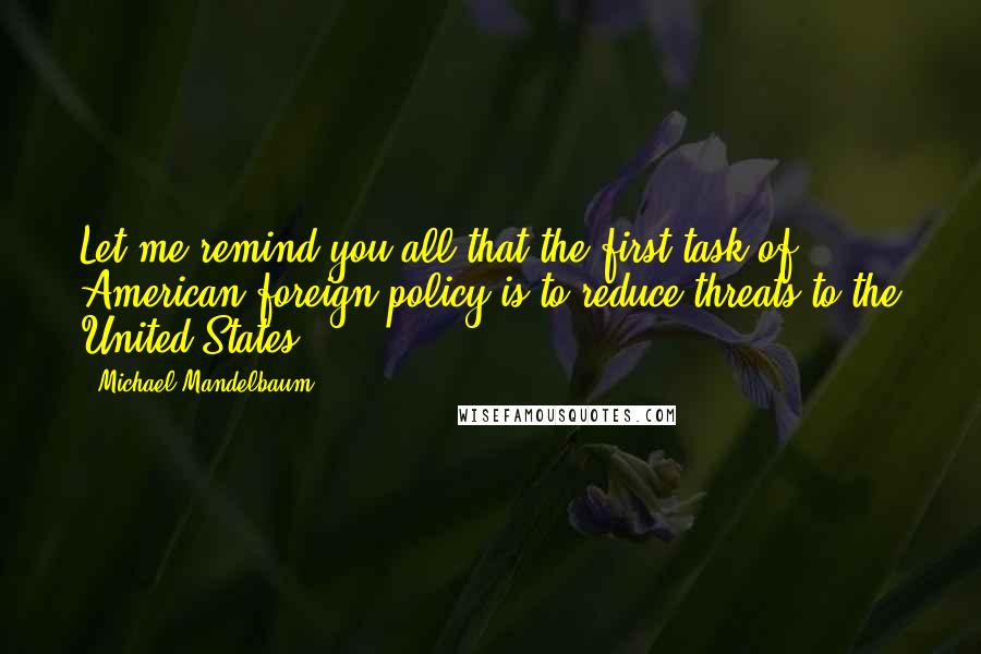 Michael Mandelbaum Quotes: Let me remind you all that the first task of American foreign policy is to reduce threats to the United States.