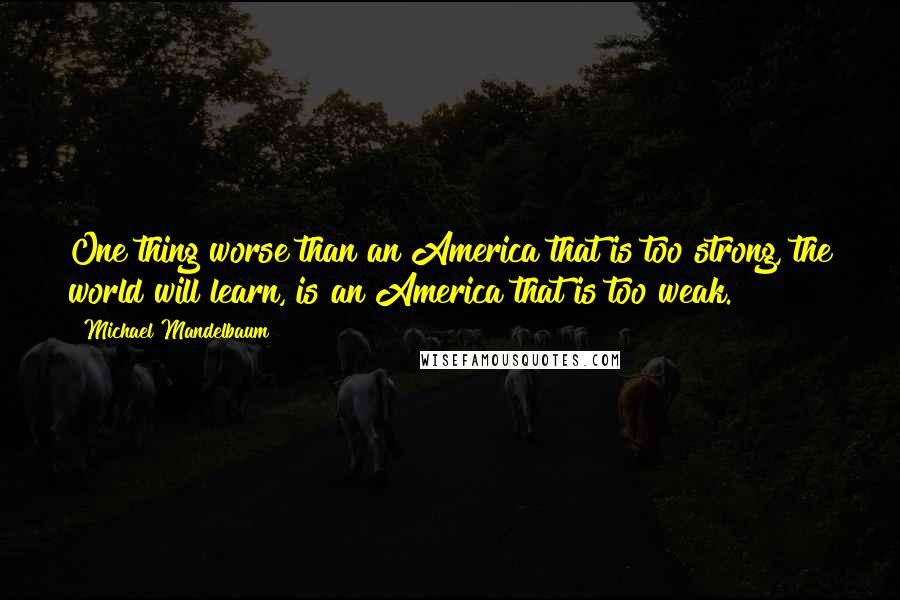 Michael Mandelbaum Quotes: One thing worse than an America that is too strong, the world will learn, is an America that is too weak.