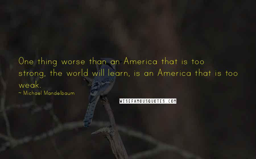 Michael Mandelbaum Quotes: One thing worse than an America that is too strong, the world will learn, is an America that is too weak.