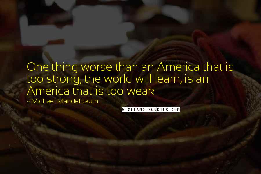 Michael Mandelbaum Quotes: One thing worse than an America that is too strong, the world will learn, is an America that is too weak.