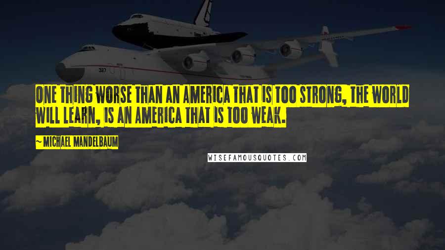 Michael Mandelbaum Quotes: One thing worse than an America that is too strong, the world will learn, is an America that is too weak.