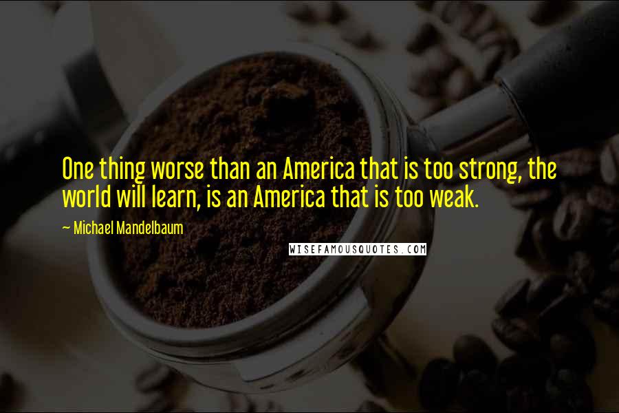 Michael Mandelbaum Quotes: One thing worse than an America that is too strong, the world will learn, is an America that is too weak.