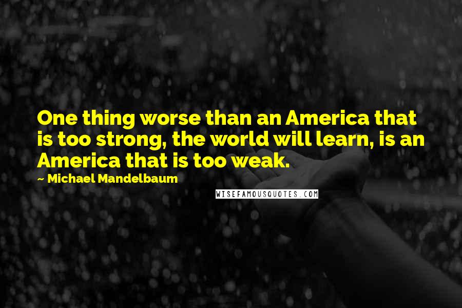 Michael Mandelbaum Quotes: One thing worse than an America that is too strong, the world will learn, is an America that is too weak.