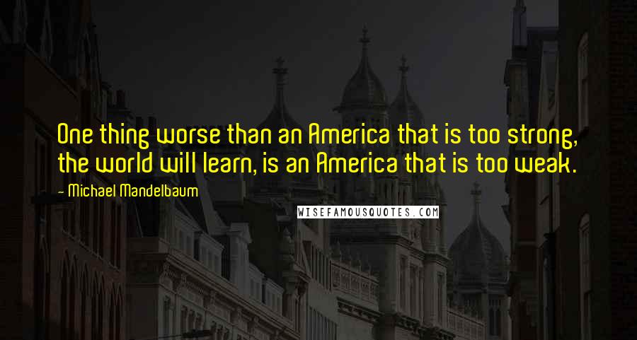 Michael Mandelbaum Quotes: One thing worse than an America that is too strong, the world will learn, is an America that is too weak.
