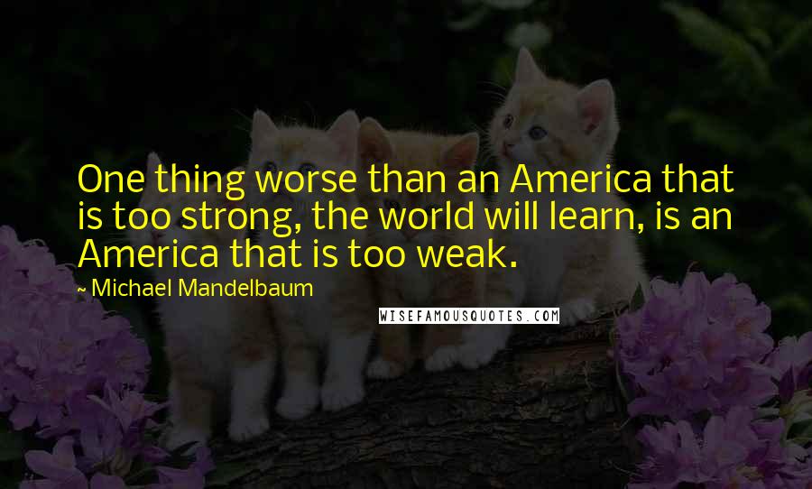 Michael Mandelbaum Quotes: One thing worse than an America that is too strong, the world will learn, is an America that is too weak.