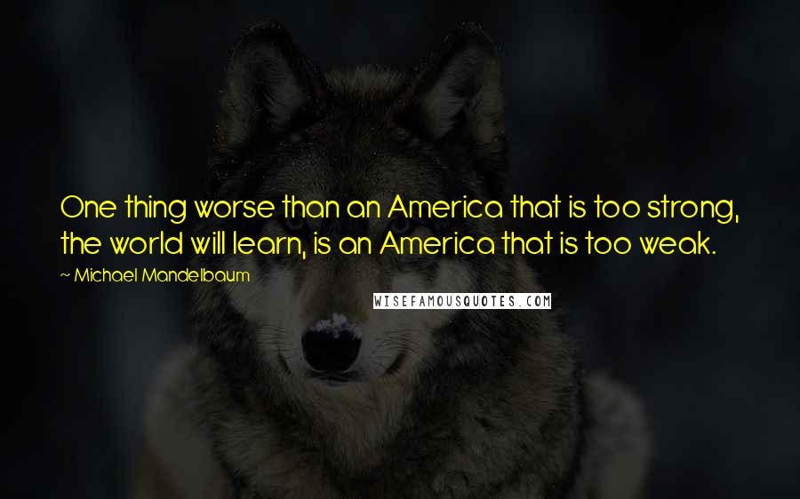 Michael Mandelbaum Quotes: One thing worse than an America that is too strong, the world will learn, is an America that is too weak.