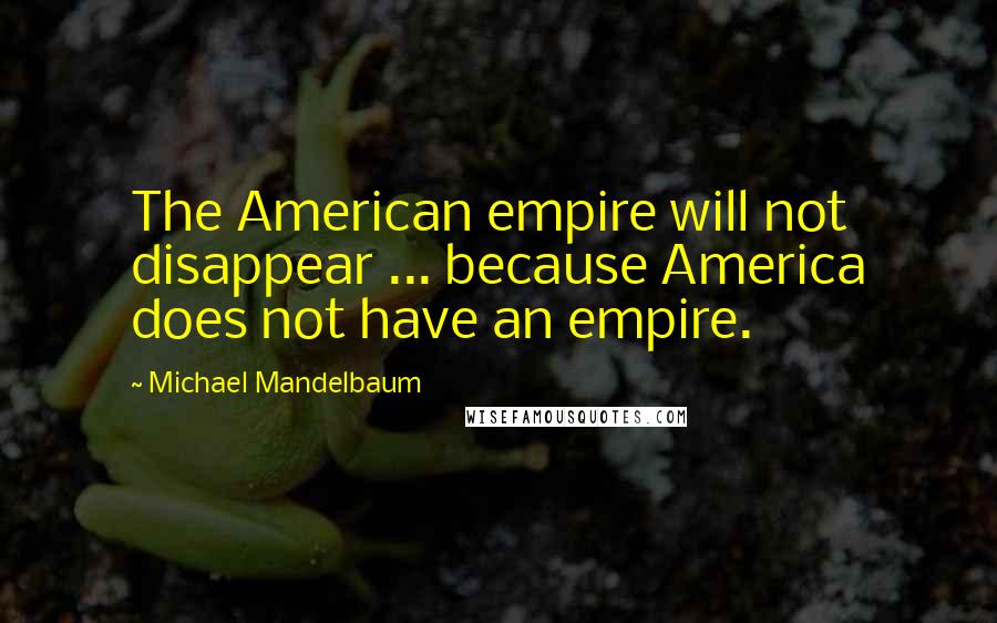 Michael Mandelbaum Quotes: The American empire will not disappear ... because America does not have an empire.